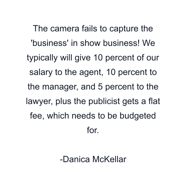 The camera fails to capture the 'business' in show business! We typically will give 10 percent of our salary to the agent, 10 percent to the manager, and 5 percent to the lawyer, plus the publicist gets a flat fee, which needs to be budgeted for.