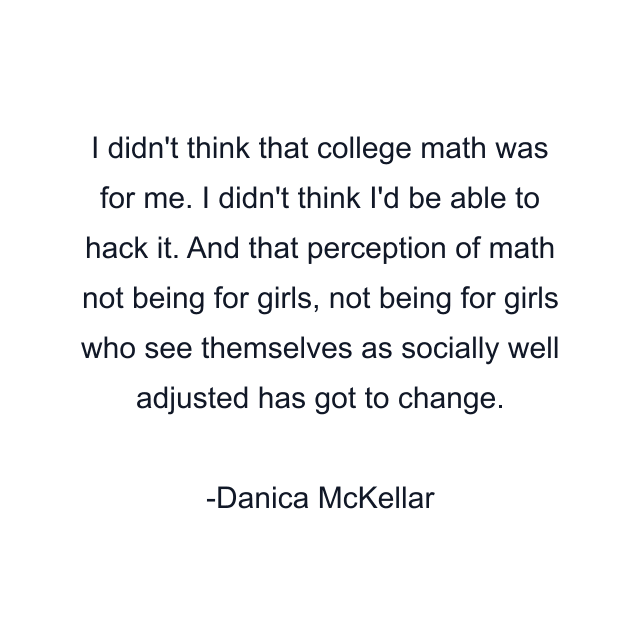 I didn't think that college math was for me. I didn't think I'd be able to hack it. And that perception of math not being for girls, not being for girls who see themselves as socially well adjusted has got to change.