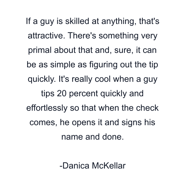 If a guy is skilled at anything, that's attractive. There's something very primal about that and, sure, it can be as simple as figuring out the tip quickly. It's really cool when a guy tips 20 percent quickly and effortlessly so that when the check comes, he opens it and signs his name and done.