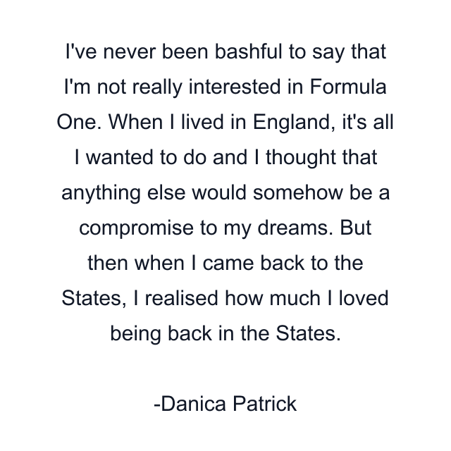 I've never been bashful to say that I'm not really interested in Formula One. When I lived in England, it's all I wanted to do and I thought that anything else would somehow be a compromise to my dreams. But then when I came back to the States, I realised how much I loved being back in the States.