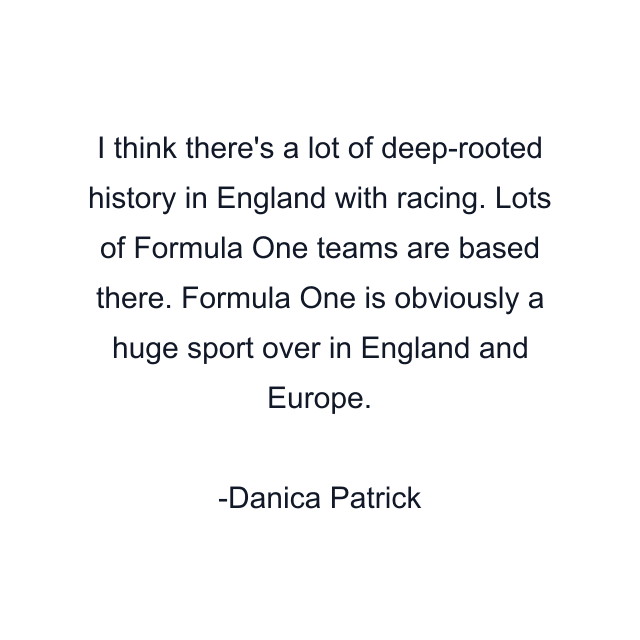 I think there's a lot of deep-rooted history in England with racing. Lots of Formula One teams are based there. Formula One is obviously a huge sport over in England and Europe.