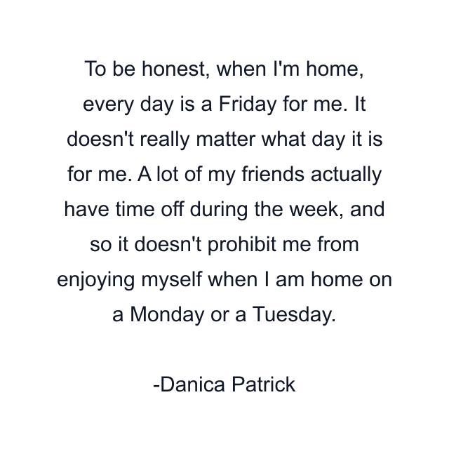 To be honest, when I'm home, every day is a Friday for me. It doesn't really matter what day it is for me. A lot of my friends actually have time off during the week, and so it doesn't prohibit me from enjoying myself when I am home on a Monday or a Tuesday.