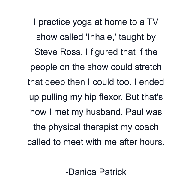 I practice yoga at home to a TV show called 'Inhale,' taught by Steve Ross. I figured that if the people on the show could stretch that deep then I could too. I ended up pulling my hip flexor. But that's how I met my husband. Paul was the physical therapist my coach called to meet with me after hours.