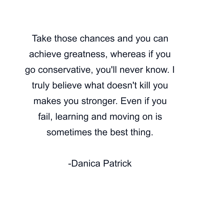 Take those chances and you can achieve greatness, whereas if you go conservative, you'll never know. I truly believe what doesn't kill you makes you stronger. Even if you fail, learning and moving on is sometimes the best thing.