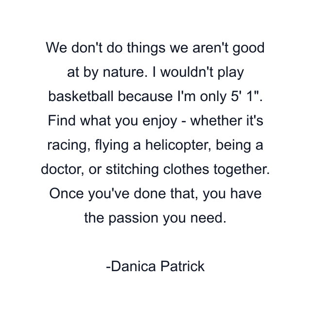 We don't do things we aren't good at by nature. I wouldn't play basketball because I'm only 5' 1". Find what you enjoy - whether it's racing, flying a helicopter, being a doctor, or stitching clothes together. Once you've done that, you have the passion you need.