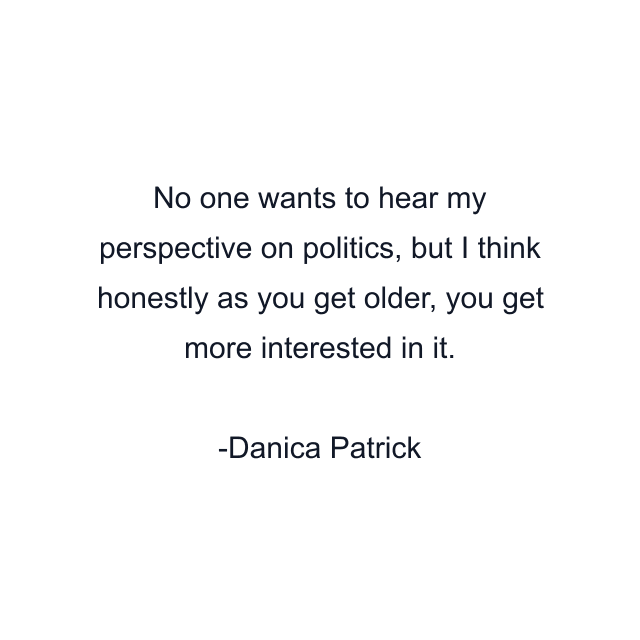 No one wants to hear my perspective on politics, but I think honestly as you get older, you get more interested in it.