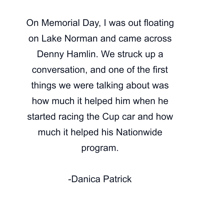 On Memorial Day, I was out floating on Lake Norman and came across Denny Hamlin. We struck up a conversation, and one of the first things we were talking about was how much it helped him when he started racing the Cup car and how much it helped his Nationwide program.