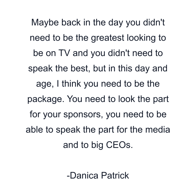 Maybe back in the day you didn't need to be the greatest looking to be on TV and you didn't need to speak the best, but in this day and age, I think you need to be the package. You need to look the part for your sponsors, you need to be able to speak the part for the media and to big CEOs.