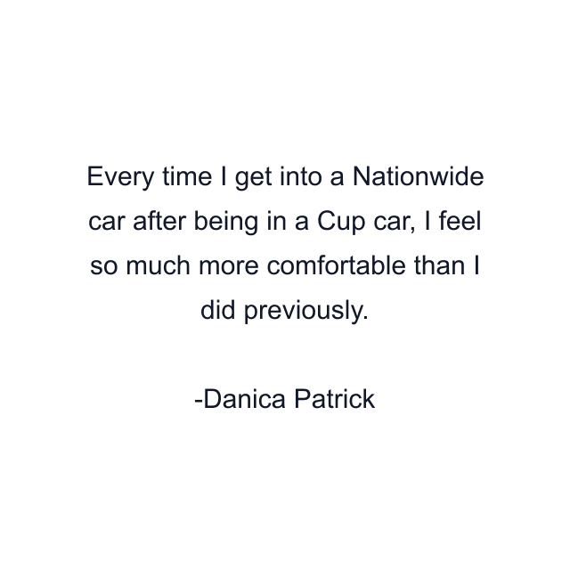 Every time I get into a Nationwide car after being in a Cup car, I feel so much more comfortable than I did previously.