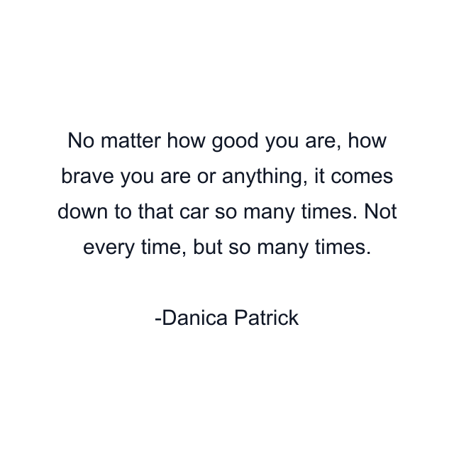 No matter how good you are, how brave you are or anything, it comes down to that car so many times. Not every time, but so many times.