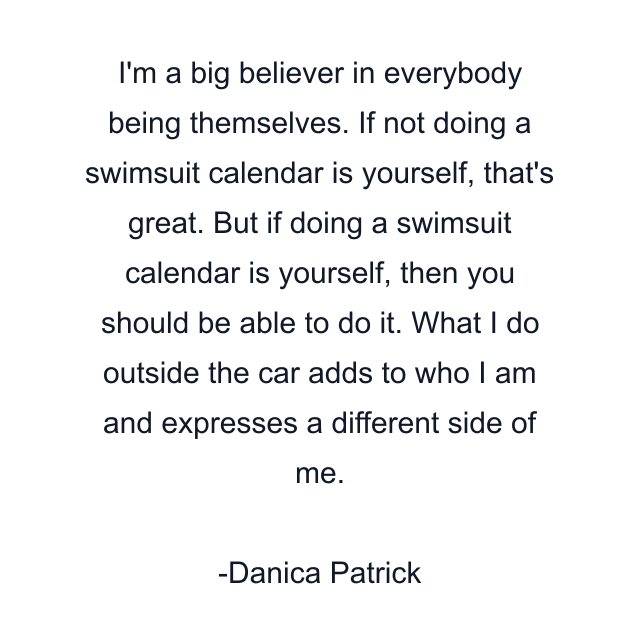 I'm a big believer in everybody being themselves. If not doing a swimsuit calendar is yourself, that's great. But if doing a swimsuit calendar is yourself, then you should be able to do it. What I do outside the car adds to who I am and expresses a different side of me.