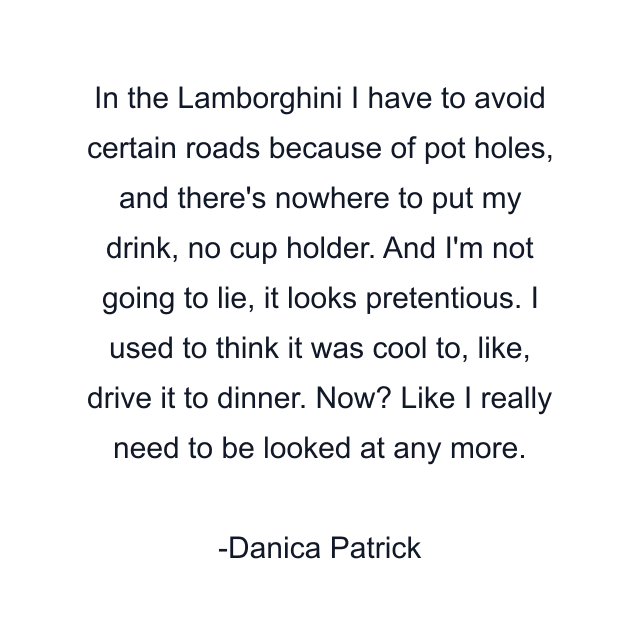 In the Lamborghini I have to avoid certain roads because of pot holes, and there's nowhere to put my drink, no cup holder. And I'm not going to lie, it looks pretentious. I used to think it was cool to, like, drive it to dinner. Now? Like I really need to be looked at any more.