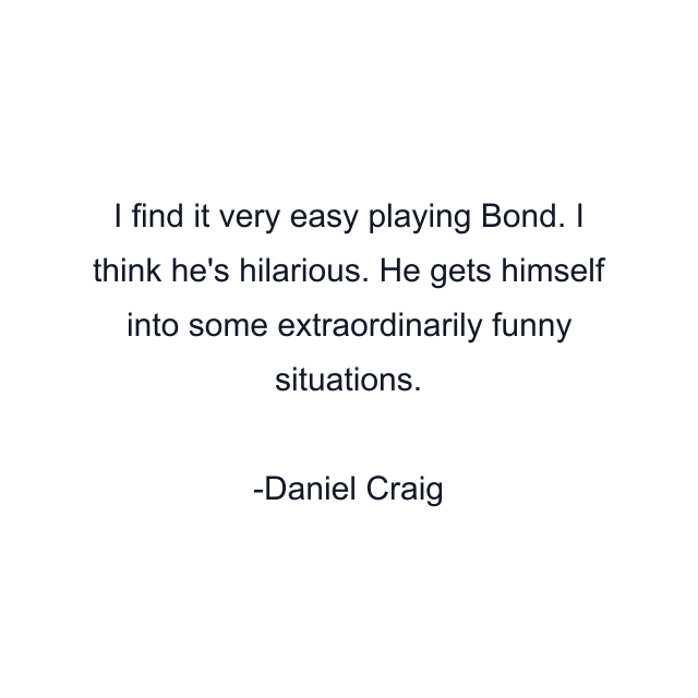 I find it very easy playing Bond. I think he's hilarious. He gets himself into some extraordinarily funny situations.