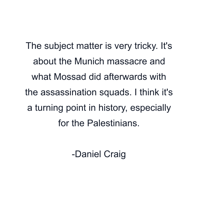 The subject matter is very tricky. It's about the Munich massacre and what Mossad did afterwards with the assassination squads. I think it's a turning point in history, especially for the Palestinians.