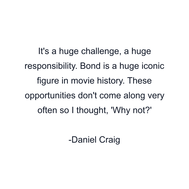 It's a huge challenge, a huge responsibility. Bond is a huge iconic figure in movie history. These opportunities don't come along very often so I thought, 'Why not?'