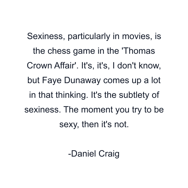 Sexiness, particularly in movies, is the chess game in the 'Thomas Crown Affair'. It's, it's, I don't know, but Faye Dunaway comes up a lot in that thinking. It's the subtlety of sexiness. The moment you try to be sexy, then it's not.