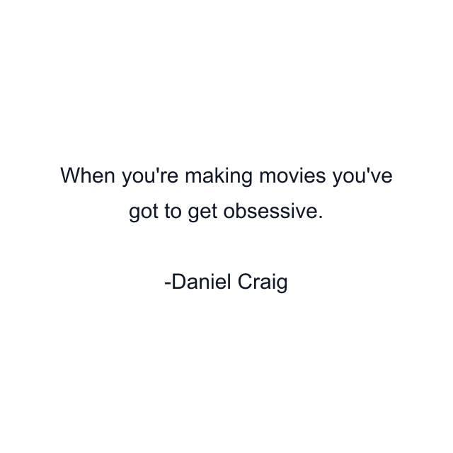 When you're making movies you've got to get obsessive.