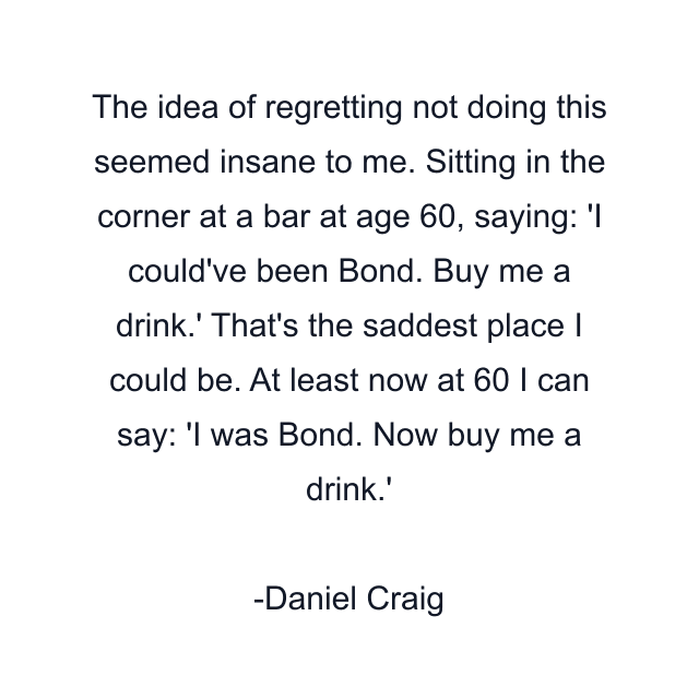 The idea of regretting not doing this seemed insane to me. Sitting in the corner at a bar at age 60, saying: 'I could've been Bond. Buy me a drink.' That's the saddest place I could be. At least now at 60 I can say: 'I was Bond. Now buy me a drink.'