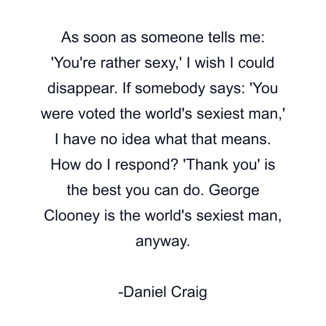 As soon as someone tells me: 'You're rather sexy,' I wish I could disappear. If somebody says: 'You were voted the world's sexiest man,' I have no idea what that means. How do I respond? 'Thank you' is the best you can do. George Clooney is the world's sexiest man, anyway.