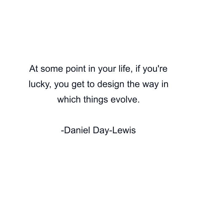 At some point in your life, if you're lucky, you get to design the way in which things evolve.