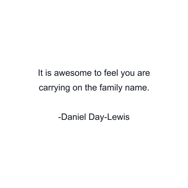 It is awesome to feel you are carrying on the family name.