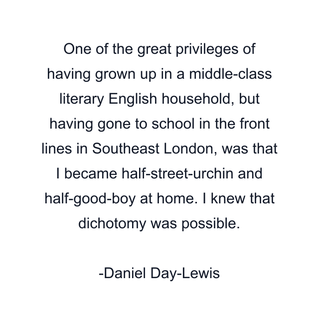 One of the great privileges of having grown up in a middle-class literary English household, but having gone to school in the front lines in Southeast London, was that I became half-street-urchin and half-good-boy at home. I knew that dichotomy was possible.