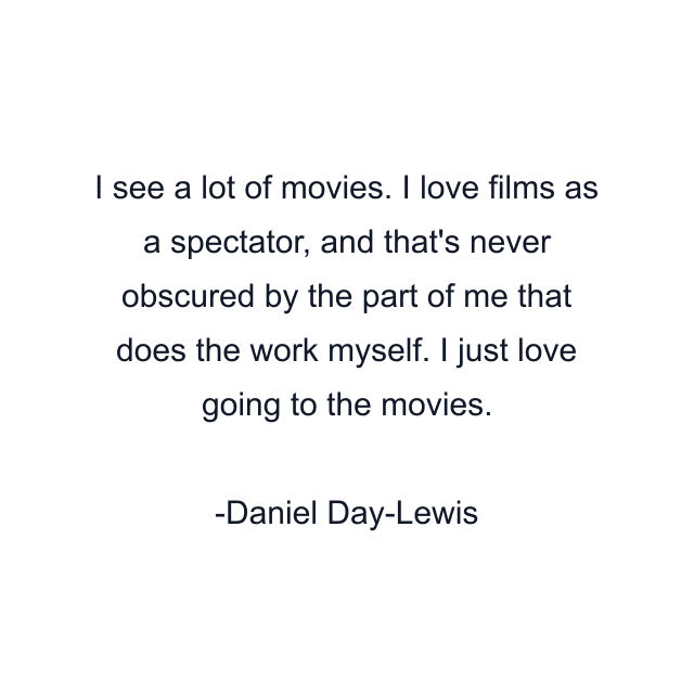 I see a lot of movies. I love films as a spectator, and that's never obscured by the part of me that does the work myself. I just love going to the movies.