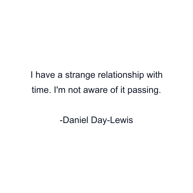 I have a strange relationship with time. I'm not aware of it passing.