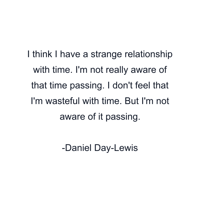 I think I have a strange relationship with time. I'm not really aware of that time passing. I don't feel that I'm wasteful with time. But I'm not aware of it passing.