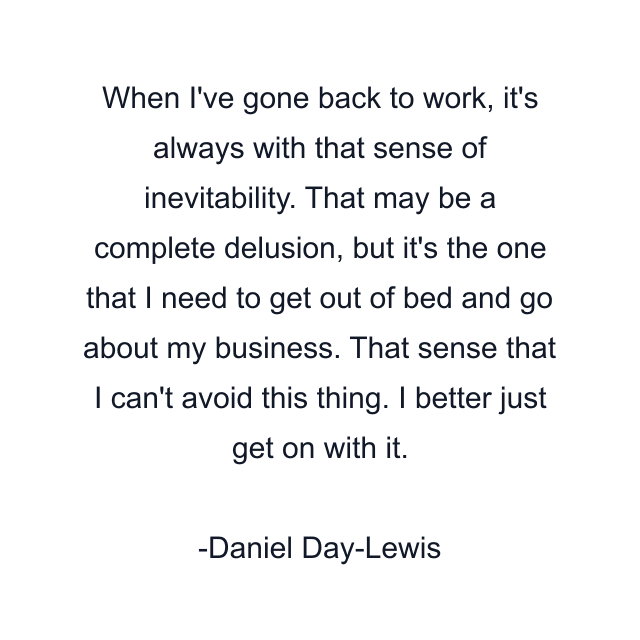 When I've gone back to work, it's always with that sense of inevitability. That may be a complete delusion, but it's the one that I need to get out of bed and go about my business. That sense that I can't avoid this thing. I better just get on with it.