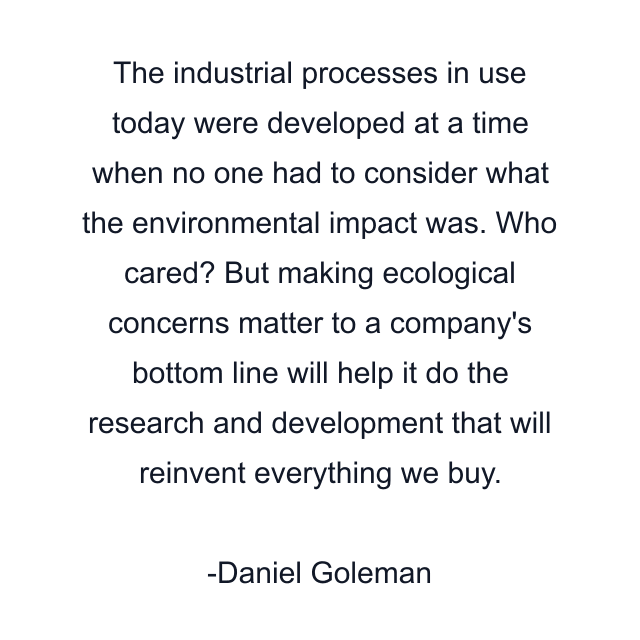 The industrial processes in use today were developed at a time when no one had to consider what the environmental impact was. Who cared? But making ecological concerns matter to a company's bottom line will help it do the research and development that will reinvent everything we buy.