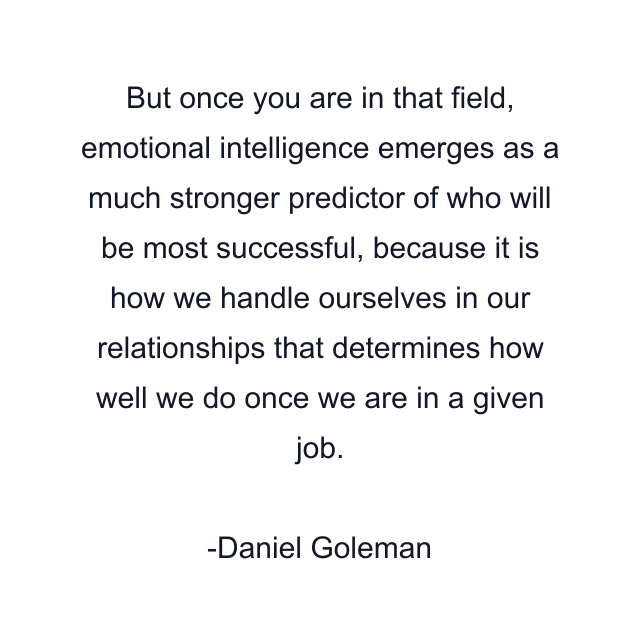 But once you are in that field, emotional intelligence emerges as a much stronger predictor of who will be most successful, because it is how we handle ourselves in our relationships that determines how well we do once we are in a given job.