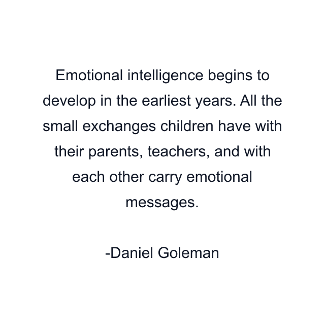 Emotional intelligence begins to develop in the earliest years. All the small exchanges children have with their parents, teachers, and with each other carry emotional messages.