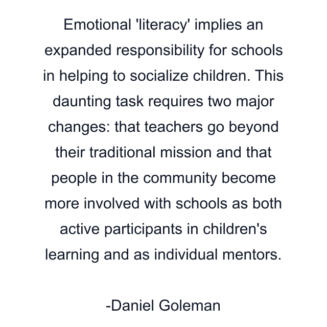 Emotional 'literacy' implies an expanded responsibility for schools in helping to socialize children. This daunting task requires two major changes: that teachers go beyond their traditional mission and that people in the community become more involved with schools as both active participants in children's learning and as individual mentors.