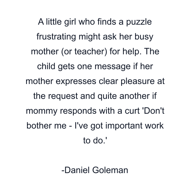 A little girl who finds a puzzle frustrating might ask her busy mother (or teacher) for help. The child gets one message if her mother expresses clear pleasure at the request and quite another if mommy responds with a curt 'Don't bother me - I've got important work to do.'