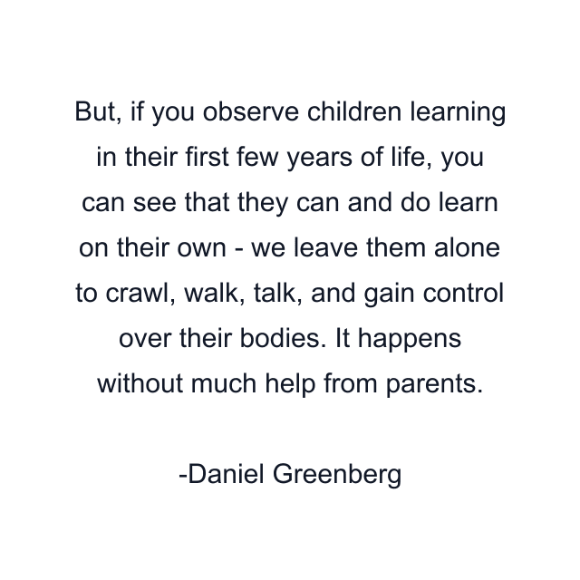 But, if you observe children learning in their first few years of life, you can see that they can and do learn on their own - we leave them alone to crawl, walk, talk, and gain control over their bodies. It happens without much help from parents.