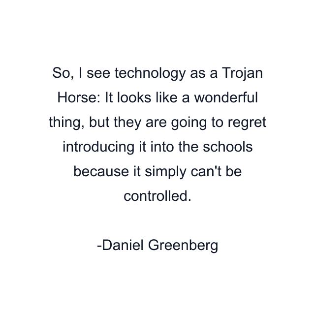 So, I see technology as a Trojan Horse: It looks like a wonderful thing, but they are going to regret introducing it into the schools because it simply can't be controlled.