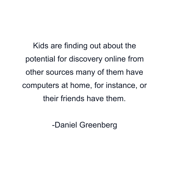 Kids are finding out about the potential for discovery online from other sources many of them have computers at home, for instance, or their friends have them.