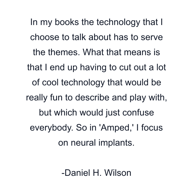 In my books the technology that I choose to talk about has to serve the themes. What that means is that I end up having to cut out a lot of cool technology that would be really fun to describe and play with, but which would just confuse everybody. So in 'Amped,' I focus on neural implants.