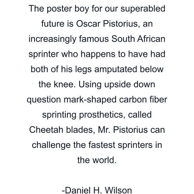 The poster boy for our superabled future is Oscar Pistorius, an increasingly famous South African sprinter who happens to have had both of his legs amputated below the knee. Using upside down question mark-shaped carbon fiber sprinting prosthetics, called Cheetah blades, Mr. Pistorius can challenge the fastest sprinters in the world.