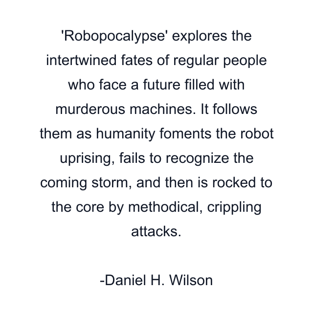 'Robopocalypse' explores the intertwined fates of regular people who face a future filled with murderous machines. It follows them as humanity foments the robot uprising, fails to recognize the coming storm, and then is rocked to the core by methodical, crippling attacks.