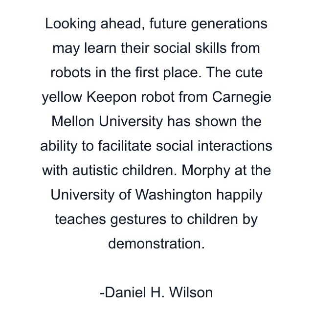 Looking ahead, future generations may learn their social skills from robots in the first place. The cute yellow Keepon robot from Carnegie Mellon University has shown the ability to facilitate social interactions with autistic children. Morphy at the University of Washington happily teaches gestures to children by demonstration.