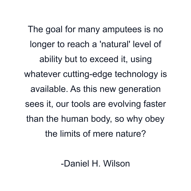 The goal for many amputees is no longer to reach a 'natural' level of ability but to exceed it, using whatever cutting-edge technology is available. As this new generation sees it, our tools are evolving faster than the human body, so why obey the limits of mere nature?