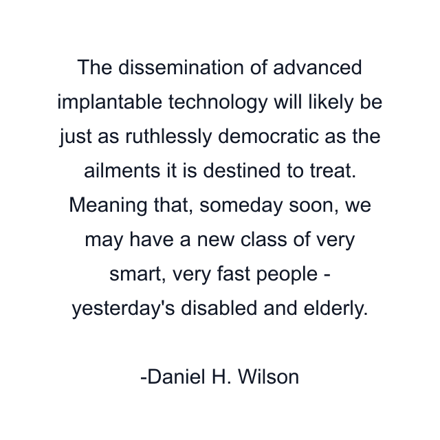 The dissemination of advanced implantable technology will likely be just as ruthlessly democratic as the ailments it is destined to treat. Meaning that, someday soon, we may have a new class of very smart, very fast people - yesterday's disabled and elderly.