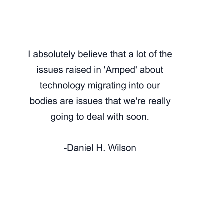 I absolutely believe that a lot of the issues raised in 'Amped' about technology migrating into our bodies are issues that we're really going to deal with soon.