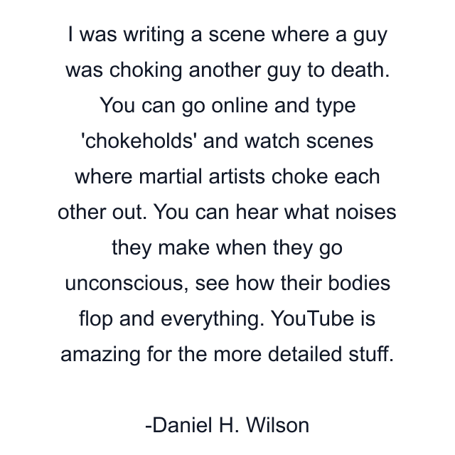 I was writing a scene where a guy was choking another guy to death. You can go online and type 'chokeholds' and watch scenes where martial artists choke each other out. You can hear what noises they make when they go unconscious, see how their bodies flop and everything. YouTube is amazing for the more detailed stuff.