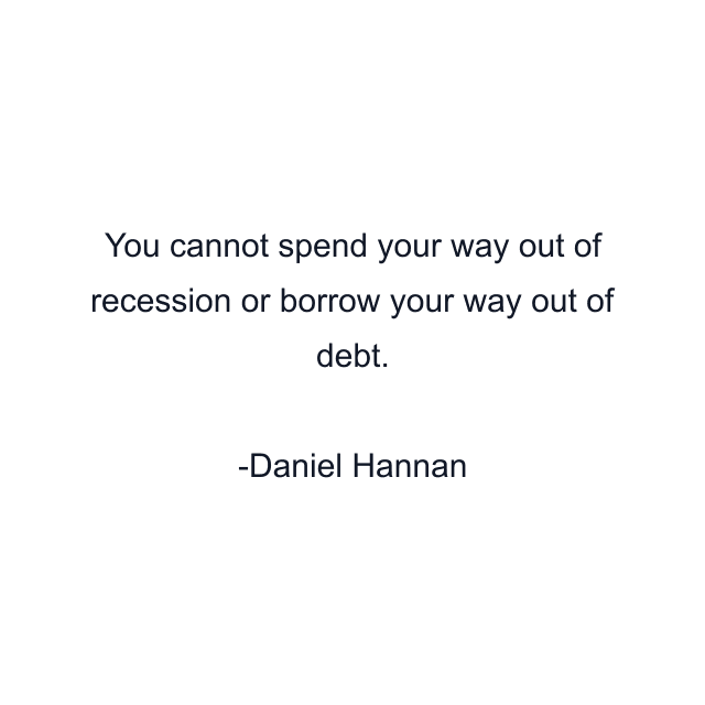 You cannot spend your way out of recession or borrow your way out of debt.