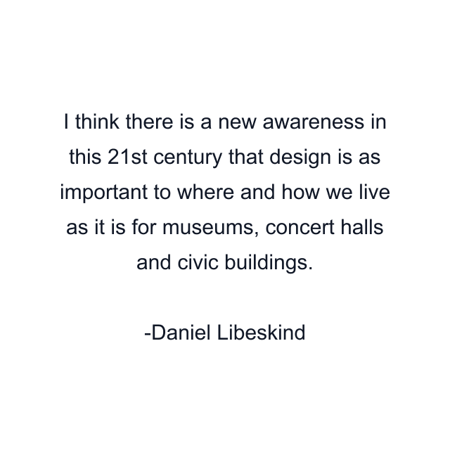 I think there is a new awareness in this 21st century that design is as important to where and how we live as it is for museums, concert halls and civic buildings.