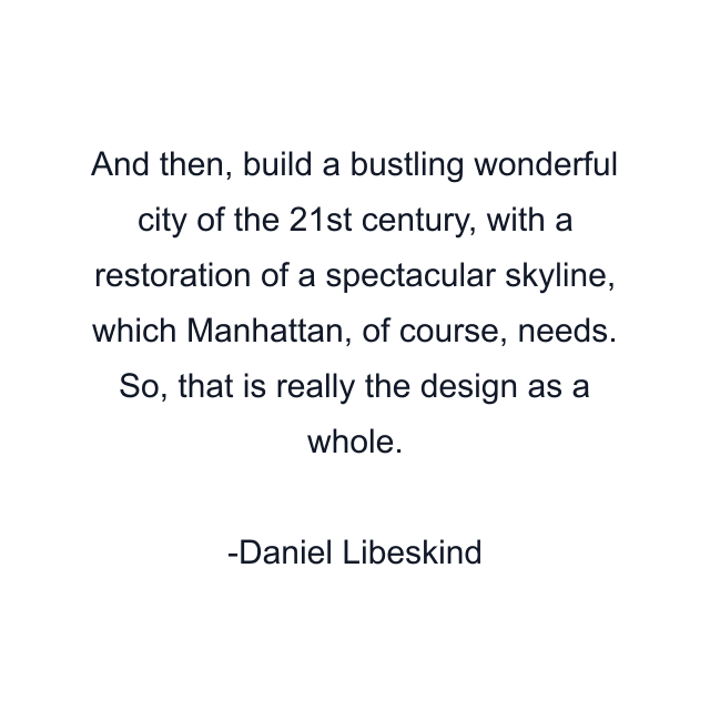 And then, build a bustling wonderful city of the 21st century, with a restoration of a spectacular skyline, which Manhattan, of course, needs. So, that is really the design as a whole.