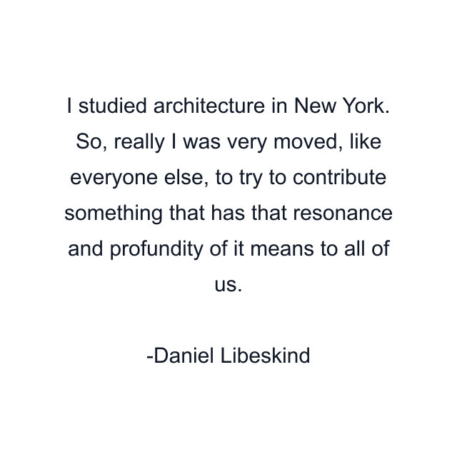 I studied architecture in New York. So, really I was very moved, like everyone else, to try to contribute something that has that resonance and profundity of it means to all of us.